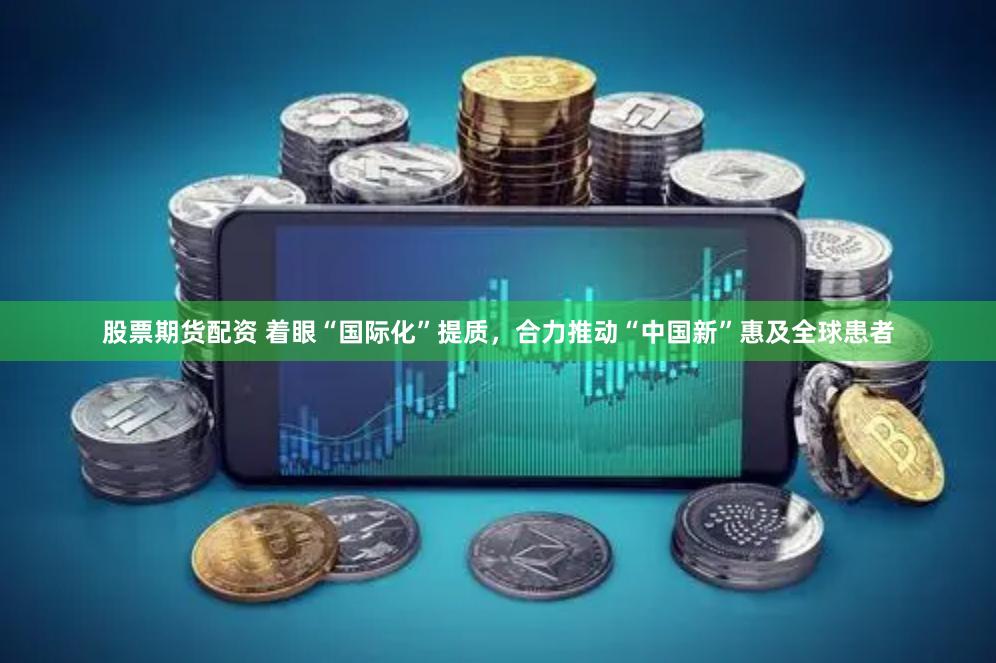 股票期货配资 着眼“国际化”提质，合力推动“中国新”惠及全球患者