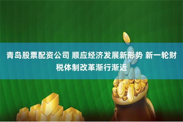 青岛股票配资公司 顺应经济发展新形势 新一轮财税体制改革渐行渐近