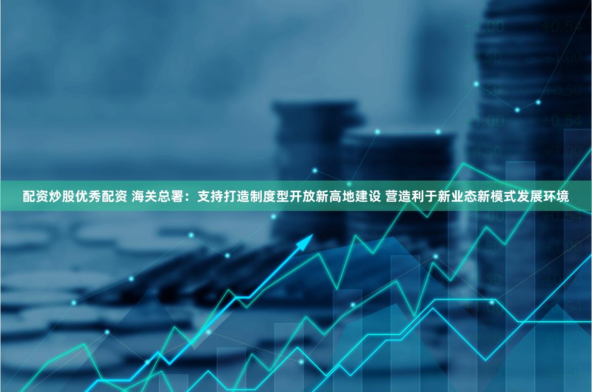 配资炒股优秀配资 海关总署：支持打造制度型开放新高地建设 营造利于新业态新模式发展环境