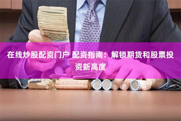 在线炒股配资门户 配资指南：解锁期货和股票投资新高度