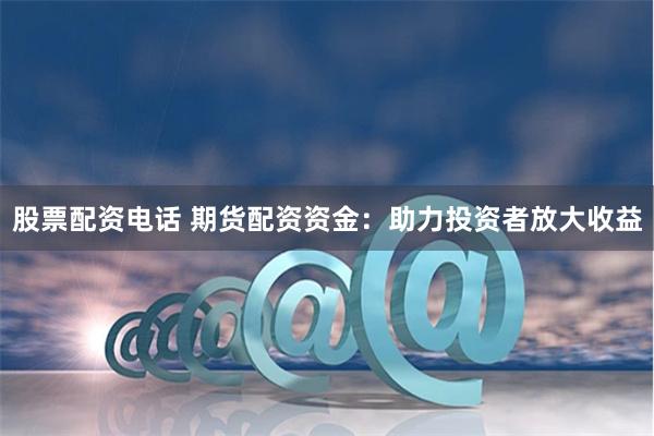 股票配资电话 期货配资资金：助力投资者放大收益