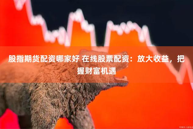 股指期货配资哪家好 在线股票配资：放大收益，把握财富机遇