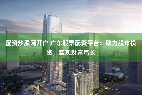 配资炒股网开户 广东股票配资平台：助力股市投资，实现财富增长