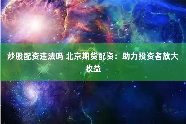 炒股配资违法吗 北京期货配资：助力投资者放大收益