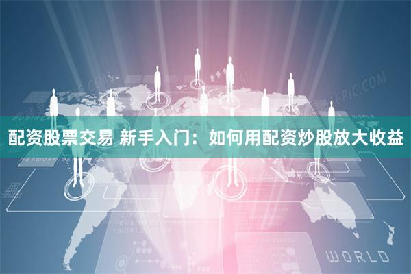 配资股票交易 新手入门：如何用配资炒股放大收益