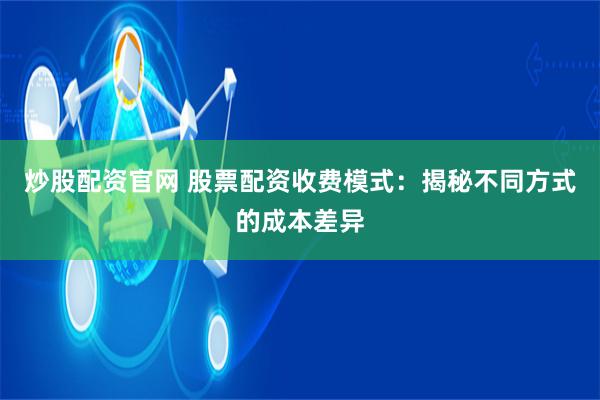 炒股配资官网 股票配资收费模式：揭秘不同方式的成本差异
