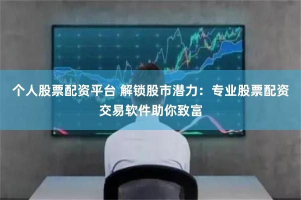 个人股票配资平台 解锁股市潜力：专业股票配资交易软件助你致富