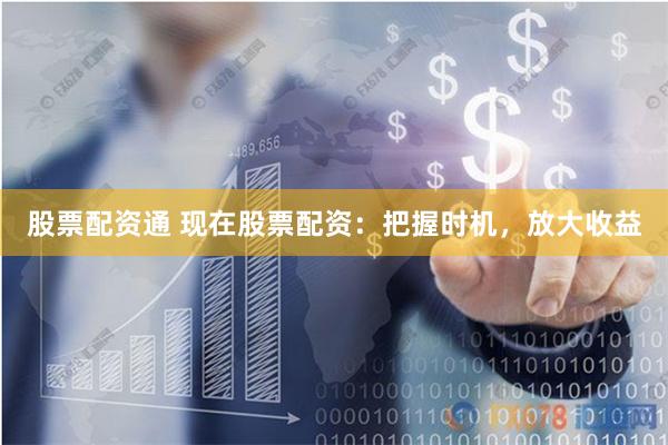 股票配资通 现在股票配资：把握时机，放大收益