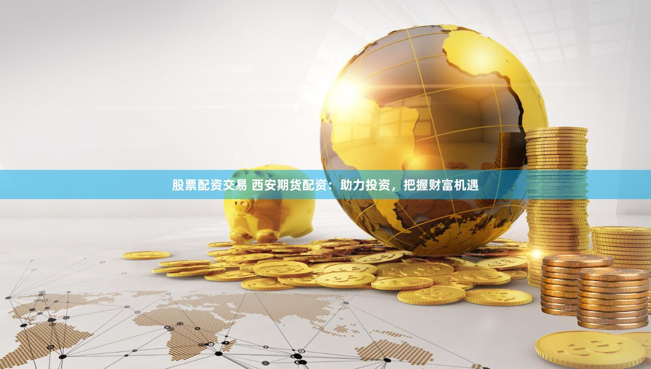 股票配资交易 西安期货配资：助力投资，把握财富机遇