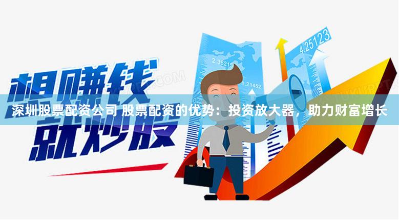 深圳股票配资公司 股票配资的优势：投资放大器，助力财富增长