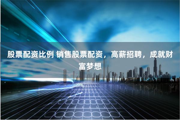 股票配资比例 销售股票配资，高薪招聘，成就财富梦想