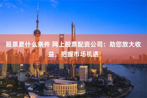 股票要什么条件 网上股票配资公司：助您放大收益，把握市场机遇