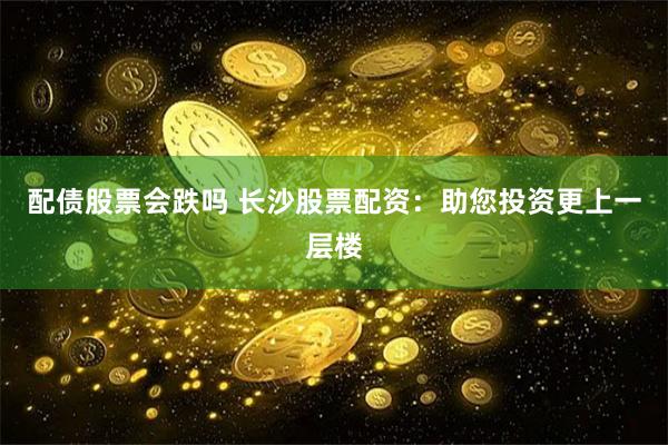 配债股票会跌吗 长沙股票配资：助您投资更上一层楼