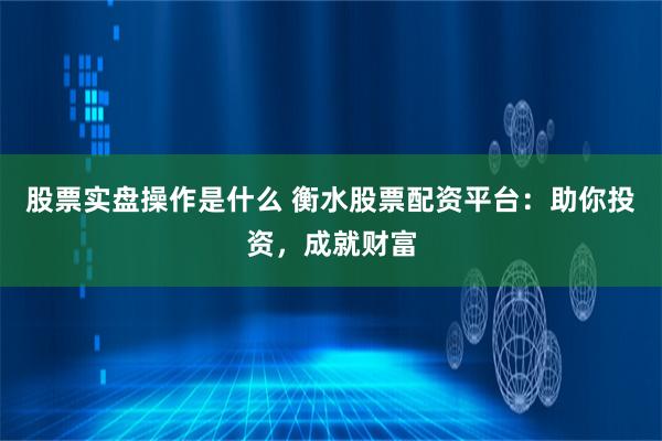 股票实盘操作是什么 衡水股票配资平台：助你投资，成就财富