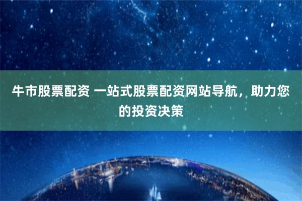 牛市股票配资 一站式股票配资网站导航，助力您的投资决策