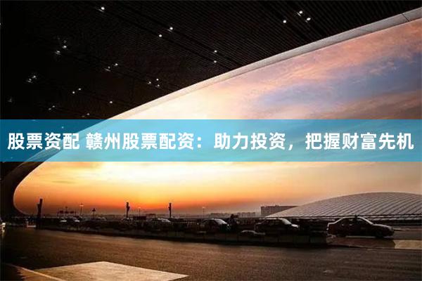 股票资配 赣州股票配资：助力投资，把握财富先机