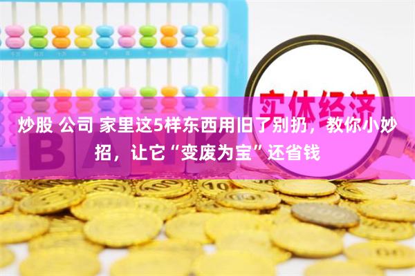 炒股 公司 家里这5样东西用旧了别扔，教你小妙招，让它“变废为宝”还省钱