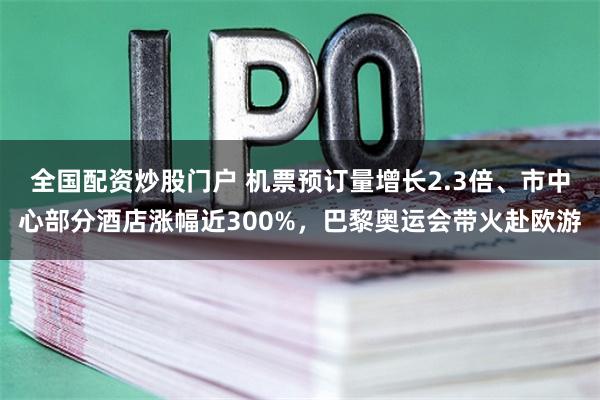 全国配资炒股门户 机票预订量增长2.3倍、市中心部分酒店涨幅近300%，巴黎奥运会带火赴欧游