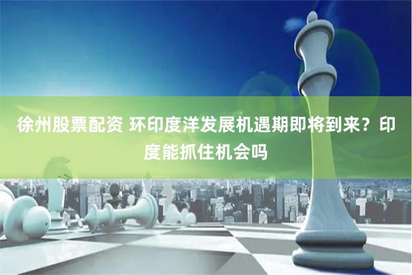 徐州股票配资 环印度洋发展机遇期即将到来？印度能抓住机会吗