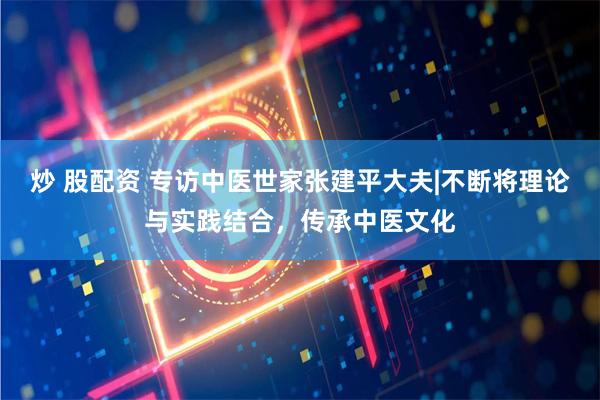 炒 股配资 专访中医世家张建平大夫|不断将理论与实践结合，传承中医文化