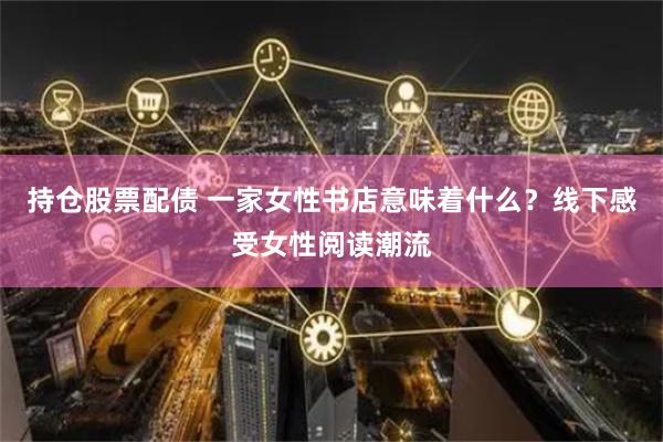 持仓股票配债 一家女性书店意味着什么？线下感受女性阅读潮流