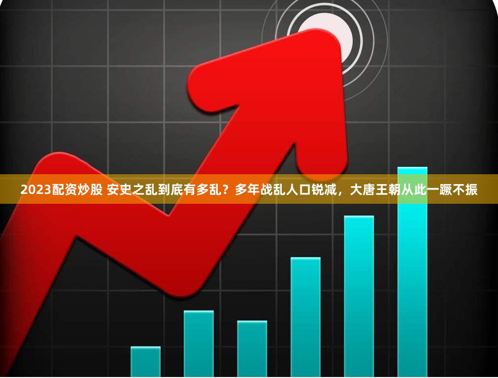 2023配资炒股 安史之乱到底有多乱？多年战乱人口锐减，大唐王朝从此一蹶不振