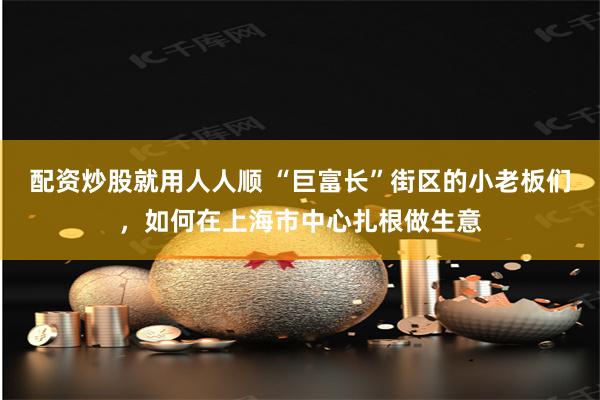 配资炒股就用人人顺 “巨富长”街区的小老板们，如何在上海市中心扎根做生意
