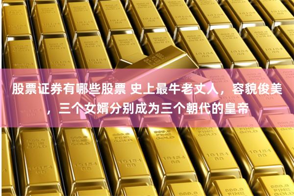 股票证券有哪些股票 史上最牛老丈人，容貌俊美，三个女婿分别成为三个朝代的皇帝