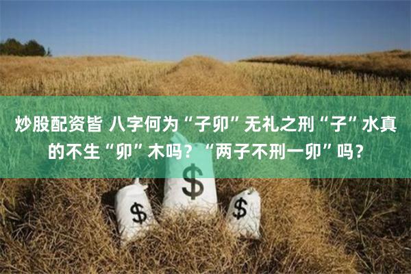 炒股配资皆 八字何为“子卯”无礼之刑“子”水真的不生“卯”木吗？“两子不刑一卯”吗？