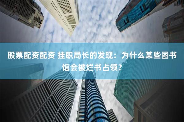 股票配资配资 挂职局长的发现：为什么某些图书馆会被烂书占领？