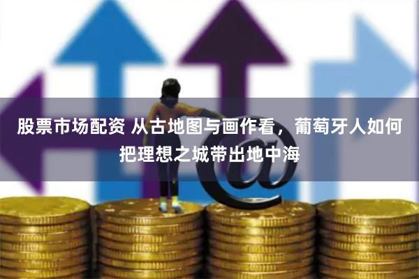 股票市场配资 从古地图与画作看，葡萄牙人如何把理想之城带出地中海