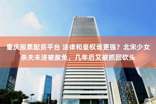 重庆股票配资平台 法律和皇权谁更强？北宋少女杀夫未遂被赦免，几年后又被抓回砍头