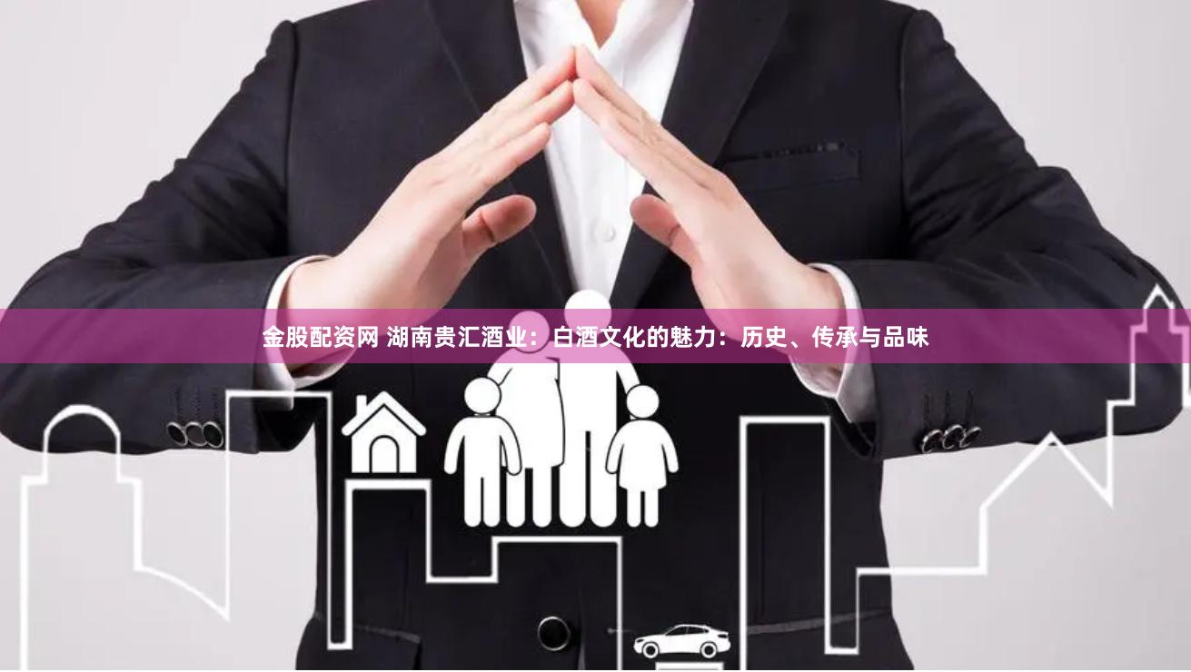 金股配资网 湖南贵汇酒业：白酒文化的魅力：历史、传承与品味