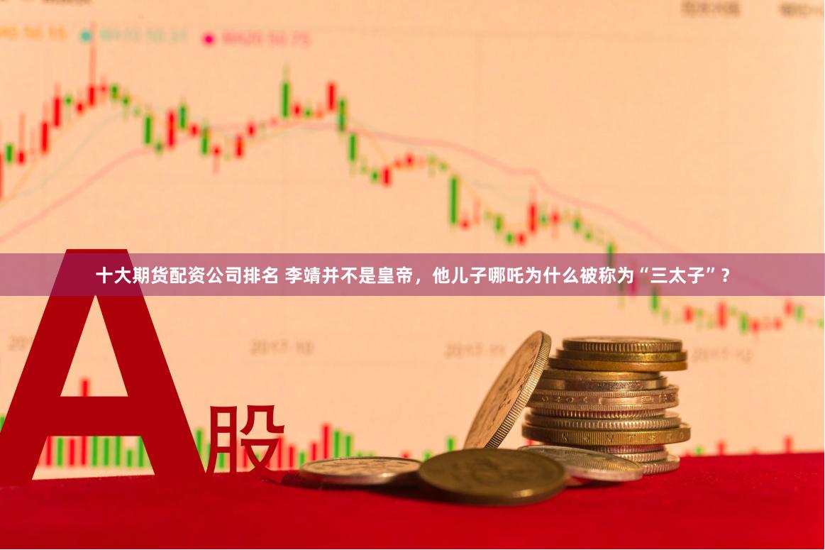 十大期货配资公司排名 李靖并不是皇帝，他儿子哪吒为什么被称为“三太子”？
