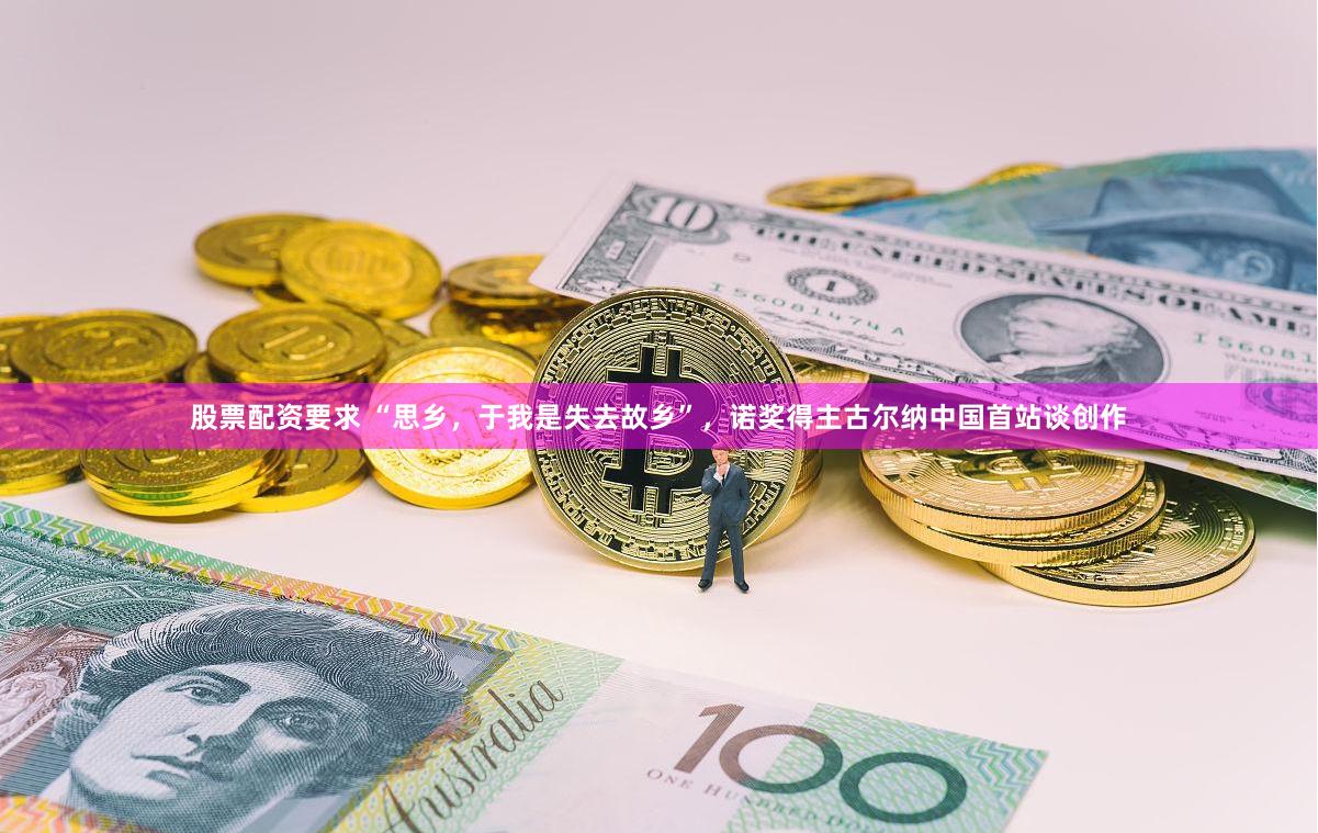 股票配资要求 “思乡，于我是失去故乡”，诺奖得主古尔纳中国首站谈创作